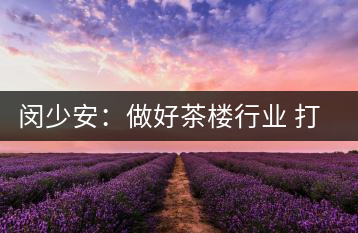 閔少安：做好茶樓行業 打造魅力成都慢生活文化