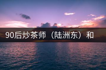 90后炒茶師（陸洲東）和他的“炒茶王老爸”