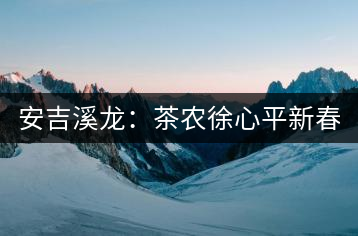 安吉溪龍:茶農徐心平新春話“茶事”