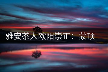 雅安茶人歐陽崇正:蒙頂山旅游文化的發起人之一