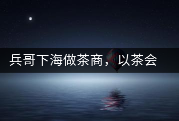 兵哥下海做茶商，以茶會友生意火