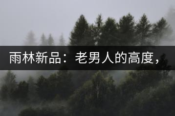 雨林新品:老男人的高度,老男人的野性,老男人的甜蜜!