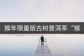 猴年限量版古樹普洱茶“猴彩春”隆重上市！
