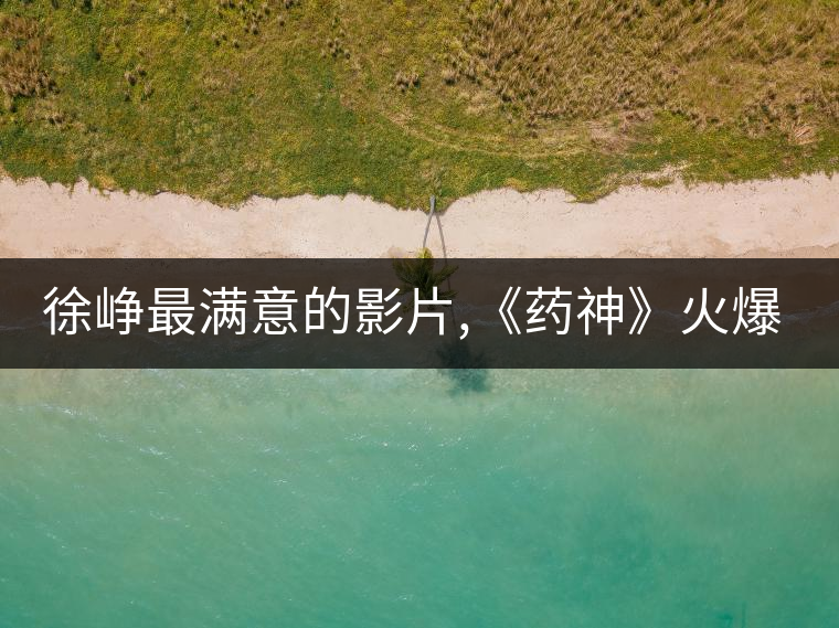 徐崢最滿意的影片,《藥神》火爆背后的主創故事 徐崢最滿意的影片,《藥神》火爆背后的主創故事