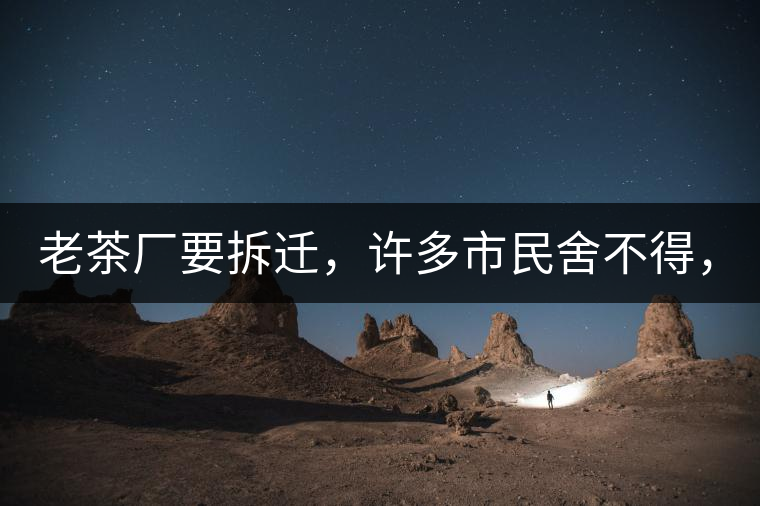 老茶廠要拆遷，許多市民舍不得，政府:全部會鏟平!老茶廠要拆遷，許多市民舍不得，政府：全部會鏟平！