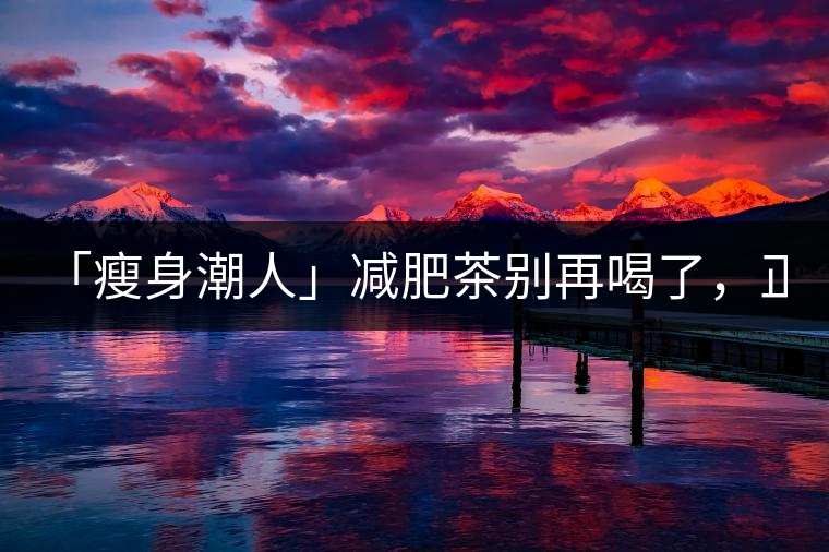 「瘦身潮人」減肥茶別再喝了,正宗的茶葉才是減肥的...「瘦身潮人」減肥茶別再喝了,正宗的茶葉才是減肥的好幫手! 「瘦身潮人」減肥茶別再喝了,正宗的茶葉才是減肥的...「瘦身潮人」減肥茶別再喝了,正宗的茶葉才是減肥的好幫手!