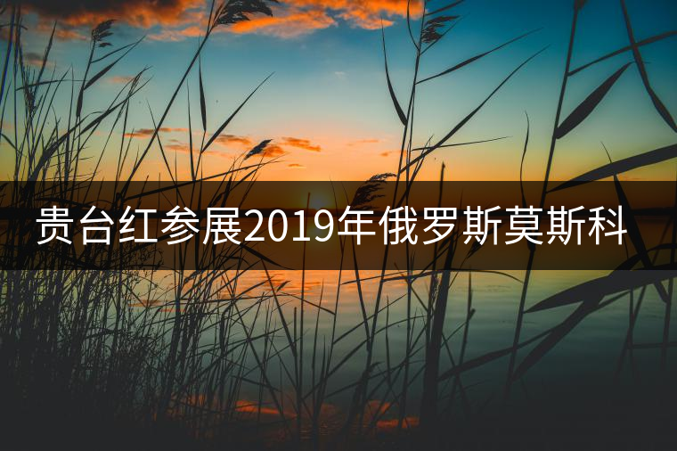 貴臺紅參展2019年俄羅斯莫斯科國際茶展覽會簽訂800萬美金合同！