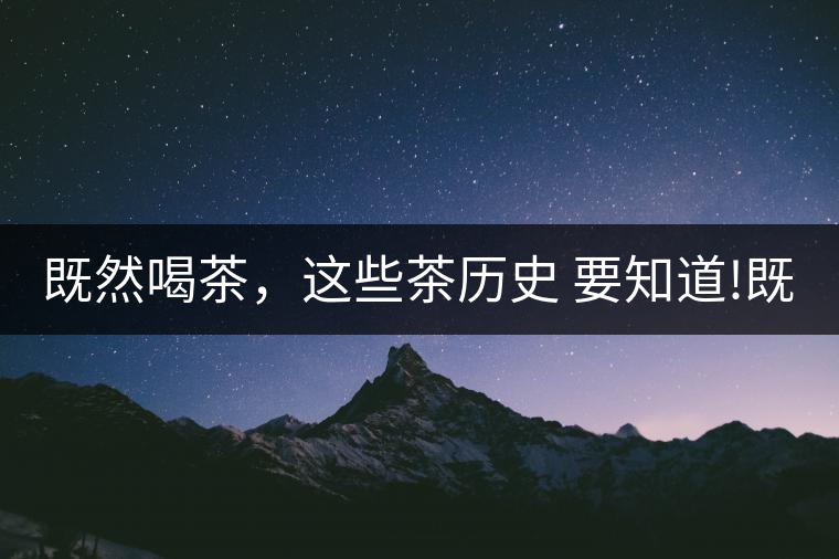 既然喝茶，這些茶歷史 要知道!既然喝茶，這些茶歷史 要知道！