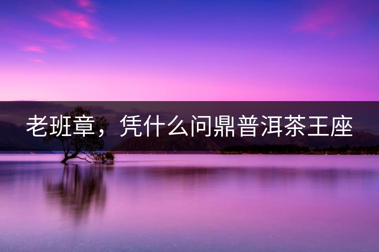 老班章,憑什么問鼎普洱茶王座 老班章,憑什么問鼎普洱茶王座