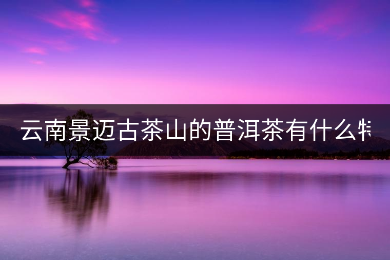 云南景邁古茶山的普洱茶有什么特點?云南景邁古茶山的普洱茶有什么特點？
