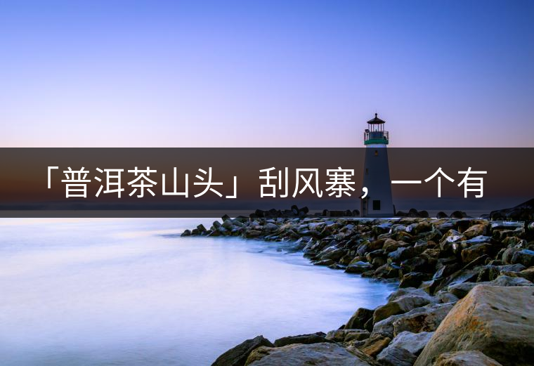 「普洱茶山頭」刮風(fēng)寨，一個(gè)有魔力的易武寨子