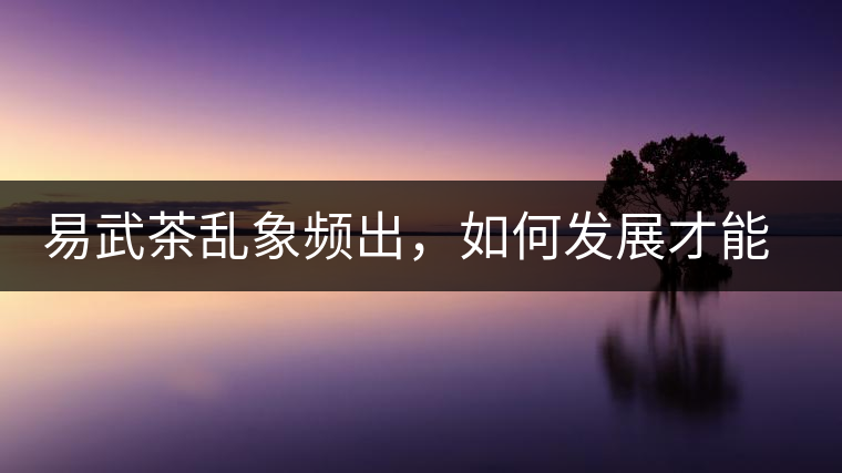 易武茶亂象頻出，如何發展才能持久不衰?易武茶亂象頻出，如何發展才能持久不衰？