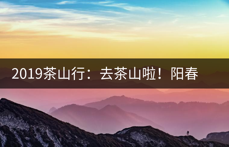 2019茶山行:去茶山啦!陽春三月,和南茗佳人一起上山喝好茶! 2019茶山行:去茶山啦!陽春三月,和南茗佳人一起上山喝好茶!