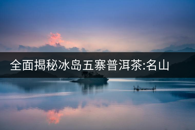 全面揭秘冰島五寨普洱茶:名山名寨,盡享冰糖韻全面揭秘冰島五寨普洱茶:名山名寨,盡享冰糖韻 全面揭秘冰島五寨普洱茶:名山名寨,盡享冰糖韻全面揭秘冰島五寨普洱茶:名山名寨,盡享冰糖韻