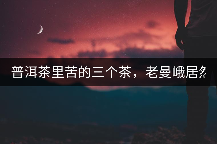 普洱茶里苦的三個茶,老曼峨居然只能排第三!普洱茶里苦的三個茶,老曼峨居然只能排第三! 普洱茶里苦的三個茶,老曼峨居然只能排第三!普洱茶里苦的三個茶,老曼峨居然只能排第三!