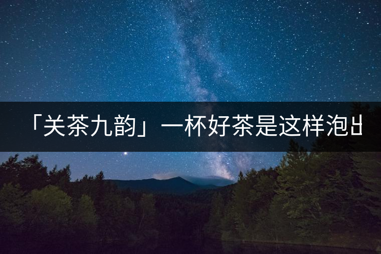 「關(guān)茶九韻」一杯好茶是這樣泡出來(lái)的!(下)「關(guān)茶九韻」一杯好茶是這樣泡出來(lái)的！（下）