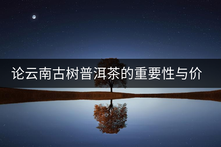論云南古樹普洱茶的重要性與價值 論云南古樹普洱茶的重要性與價值