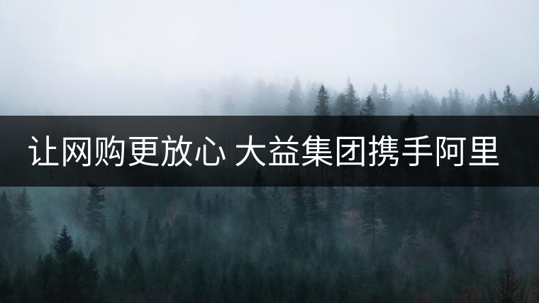 讓網購更放心 大益集團攜手阿里巴巴重拳出擊合作打假 讓網購更放心 大益集團攜手阿里巴巴重拳出擊合作打假