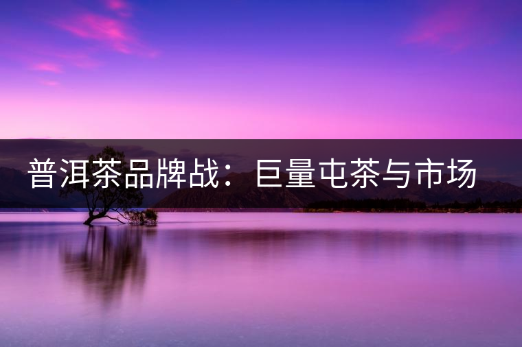 普洱茶品牌戰：巨量屯茶與市場困局怎么破？