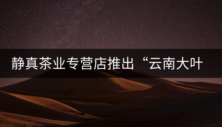 靜真茶業專營店推出“云南大葉古樹普洱茶” 靜真茶業專營店推出“云南大葉古樹普洱茶”