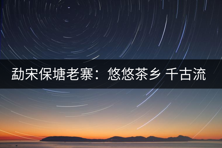 勐宋保塘老寨:悠悠茶鄉 千古流芳 勐宋保塘老寨:悠悠茶鄉 千古流芳