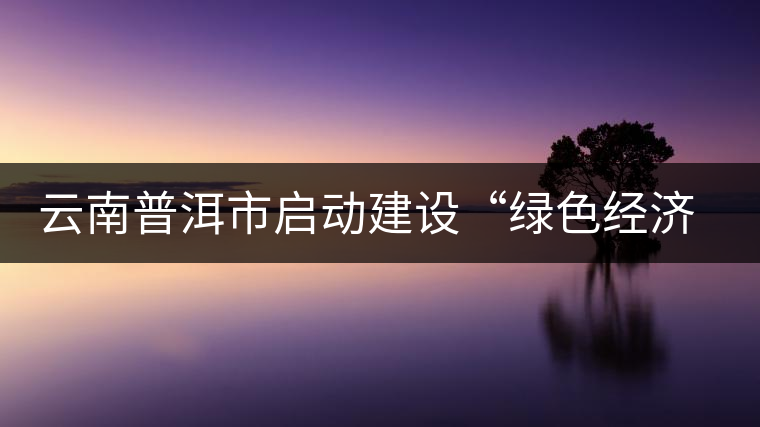 云南普洱市啟動建設“綠色經濟試驗示范區”