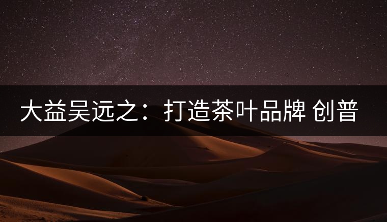 大益吳遠(yuǎn)之:打造茶葉品牌 創(chuàng)普洱茶產(chǎn)業(yè)的美好未來 大益吳遠(yuǎn)之:打造茶葉品牌 創(chuàng)普洱茶產(chǎn)業(yè)的美好未來