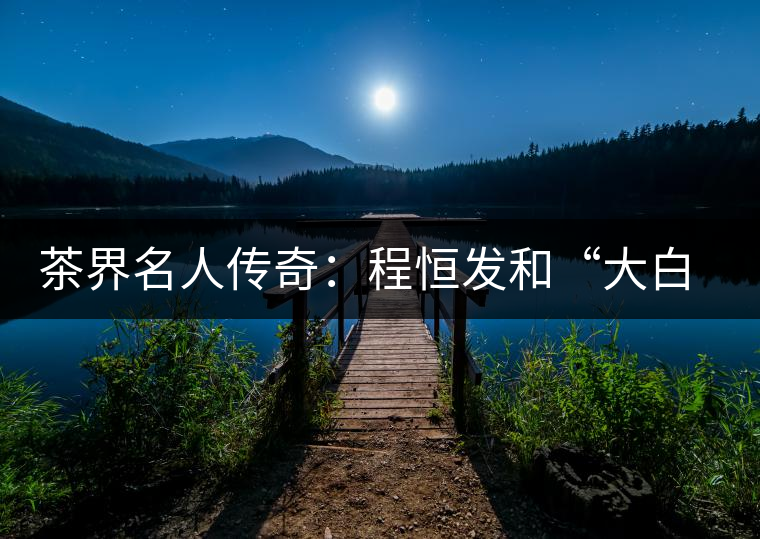 茶界名人傳奇:程恒發和“大白菜”的故事 茶界名人傳奇:程恒發和“大白菜”的故事