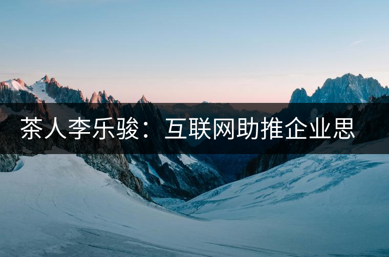 茶人李樂駿:互聯網助推企業思考方式變革 茶人李樂駿:互聯網助推企業思考方式變革