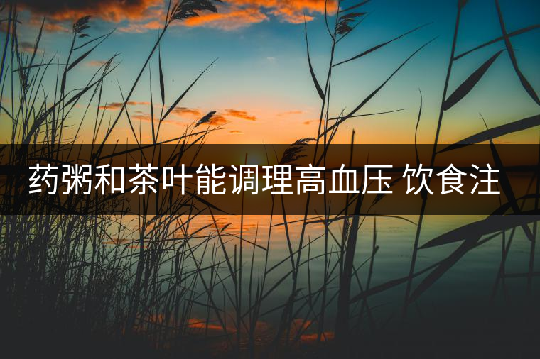 藥粥和茶葉能調理高血壓 飲食注意3要點 藥粥和茶葉能調理高血壓 飲食注意3要點