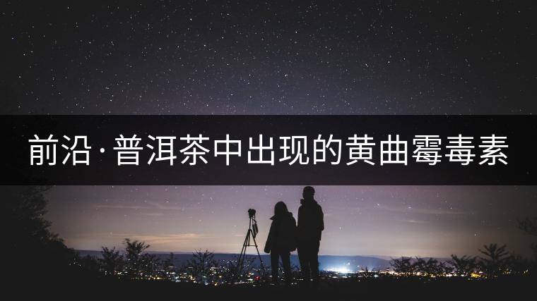 前沿·普洱茶中出現(xiàn)的黃曲霉毒素源于二次污染(上) 前沿·普洱茶中出現(xiàn)的黃曲霉毒素源于二次污染(上)