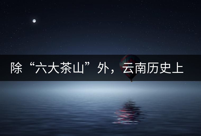 除“六大茶山”外,云南歷史上還有哪些主要的茶葉產區? 除“六大茶山”外,云南歷史上還有哪些主要的茶葉產區?