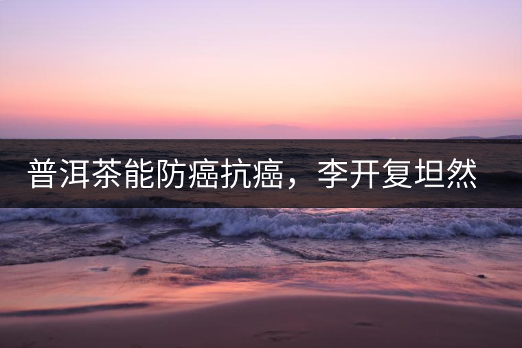 普洱茶能防癌抗癌,李開復坦然面對癌癥 普洱茶能防癌抗癌,李開復坦然面對癌癥