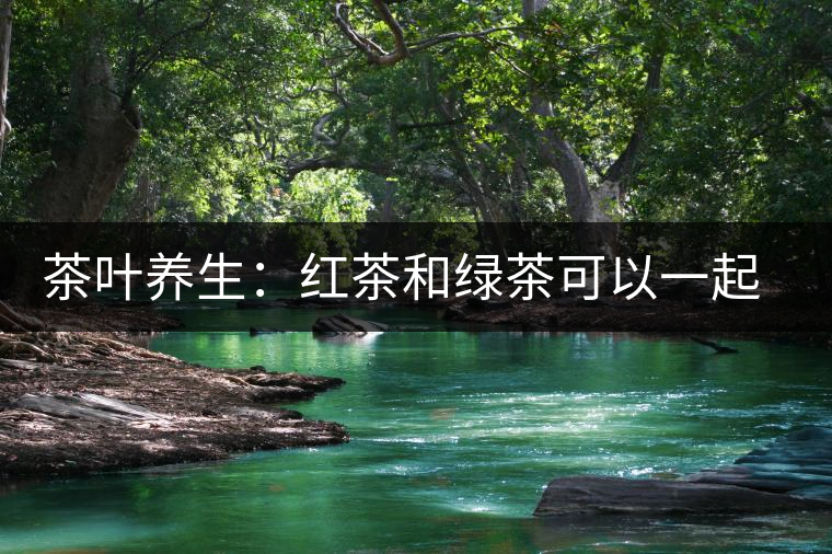 茶葉養生:紅茶和綠茶可以一起喝嗎? 茶葉養生:紅茶和綠茶可以一起喝嗎?