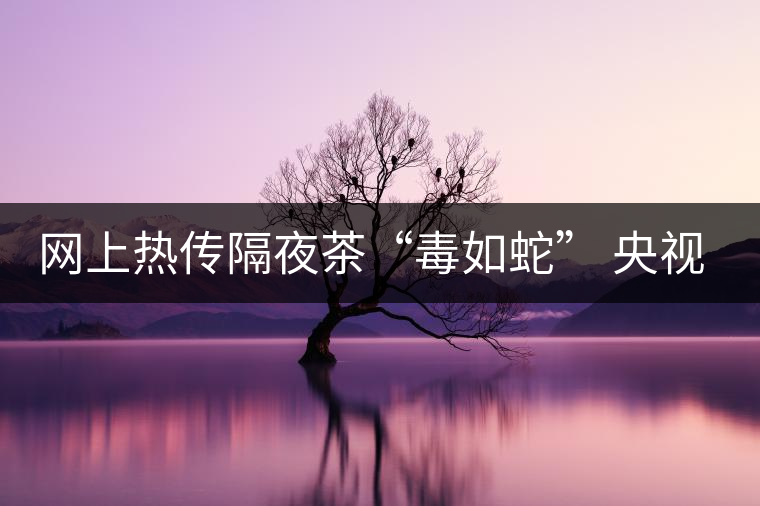 網(wǎng)上熱傳隔夜茶“毒如蛇” 央視實(shí)驗(yàn)還清白