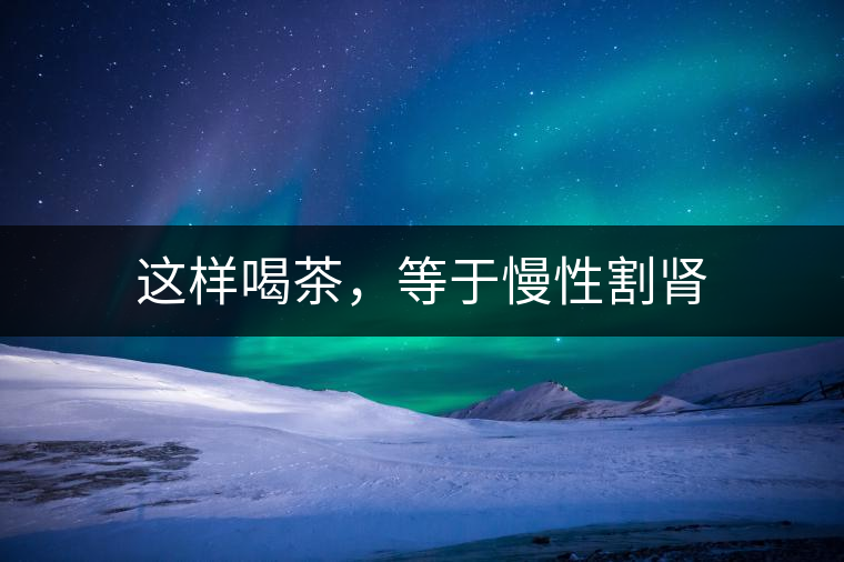 這樣喝茶,等于慢性割腎 這樣喝茶,等于慢性割腎
