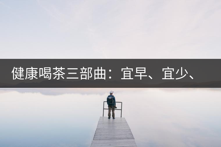 健康喝茶三部曲:宜早、宜少、宜淡 健康喝茶三部曲:宜早、宜少、宜淡