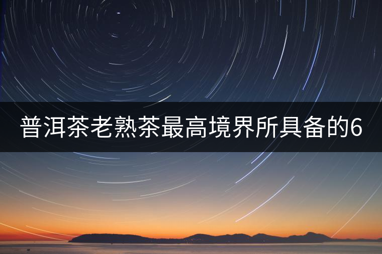 普洱茶老熟茶最高境界所具備的6大特點! 普洱茶老熟茶最高境界所具備的6大特點!