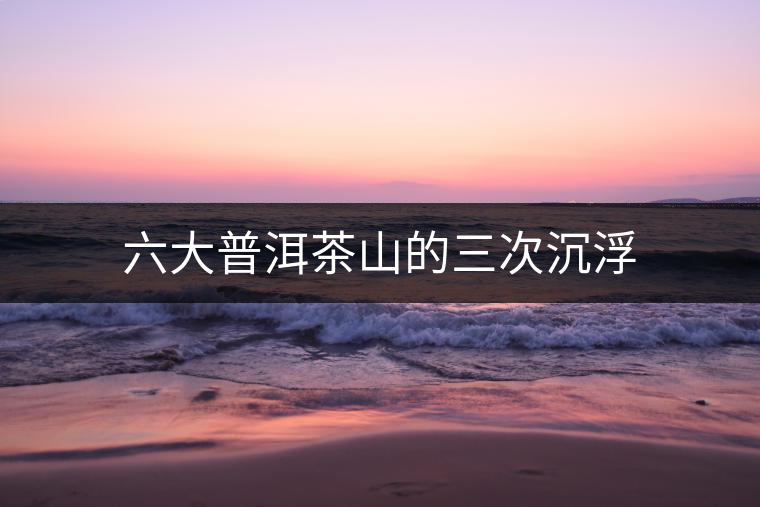 六大普洱茶山的三次沉浮 六大普洱茶山的三次沉浮