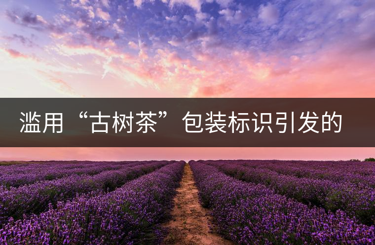 濫用“古樹茶”包裝標識引發的思考 濫用“古樹茶”包裝標識引發的思考