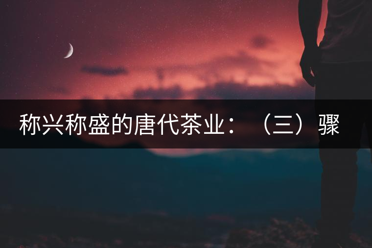 稱興稱盛的唐代茶業:(三)驟起益顯的茶葉貿易 稱興稱盛的唐代茶業:(三)驟起益顯的茶葉貿易