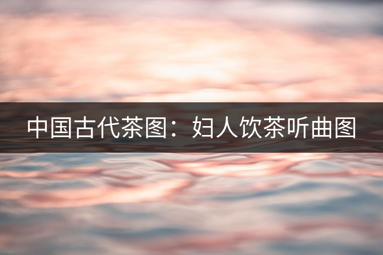 中國古代茶圖:婦人飲茶聽曲圖 中國古代茶圖:婦人飲茶聽曲圖