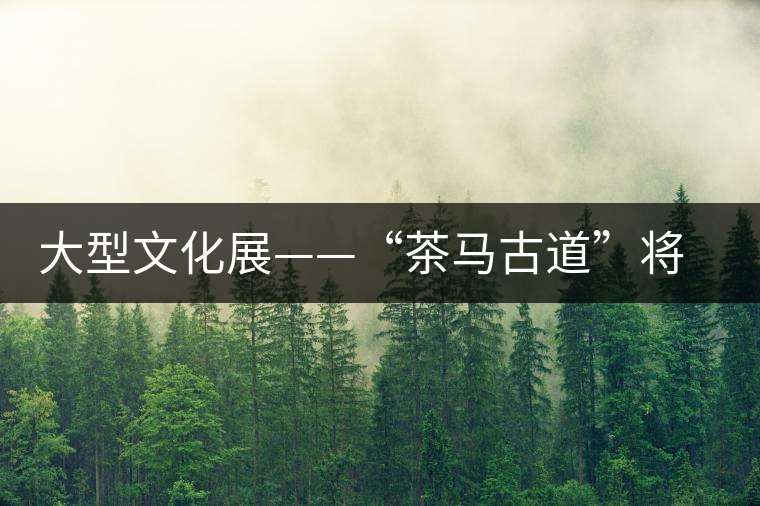 大型文化展——“茶馬古道”將在東莞卡麗蘭亮相 大型文化展——“茶馬古道”將在東莞卡麗蘭亮相