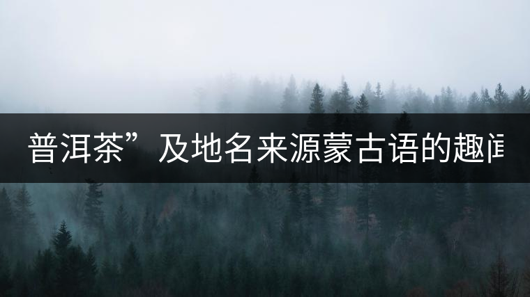 普洱茶”及地名來源蒙古語的趣聞? 普洱茶”及地名來源蒙古語的趣聞?