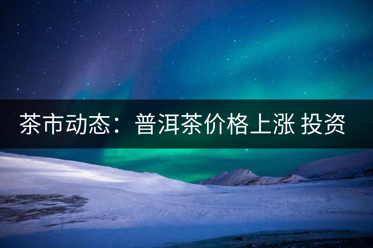 茶市動態:普洱茶價格上漲 投資需理性 茶市動態:普洱茶價格上漲 投資需理性