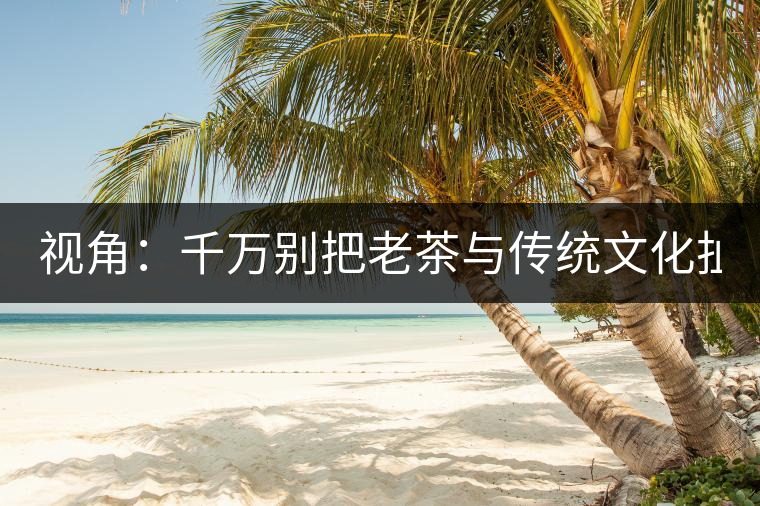 視角：千萬別把老茶與傳統文化扯上 老祖宗不喝老茶！