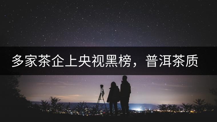 多家茶企上央視黑榜,普洱茶質量獲權威機構認可 多家茶企上央視黑榜,普洱茶質量獲權威機構認可