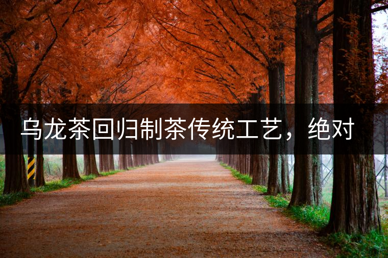 烏龍茶回歸制茶傳統工藝，絕對不止玩把“火”那么簡單！