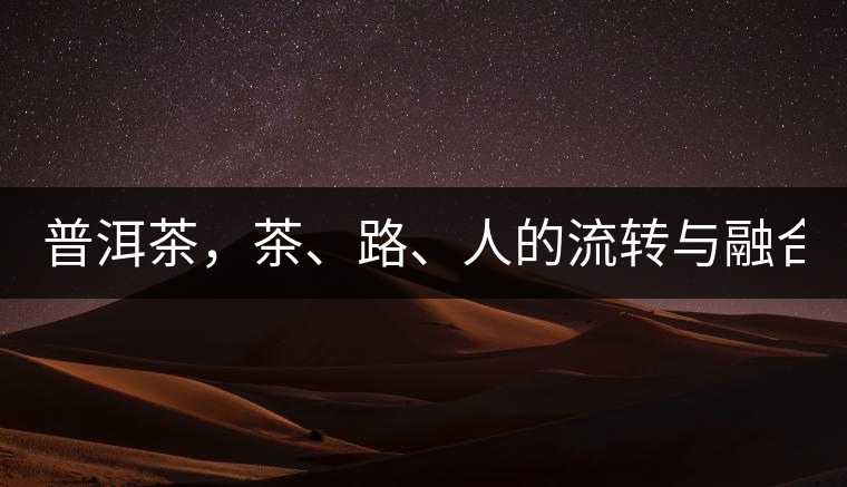 普洱茶,茶、路、人的流轉(zhuǎn)與融合! 普洱茶,茶、路、人的流轉(zhuǎn)與融合!