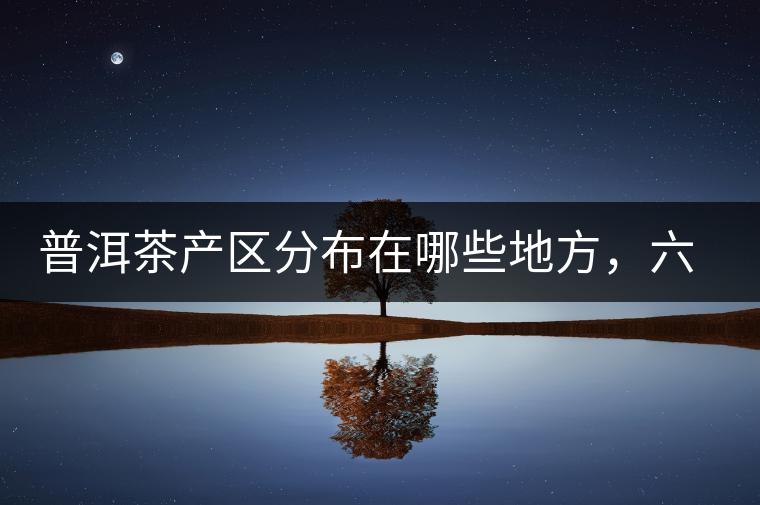 普洱茶產區分布在哪些地方,六張圖讓您全部看懂 普洱茶產區分布在哪些地方,六張圖讓您全部看懂